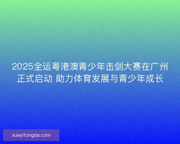 2025全运粤港澳青少年击剑大赛在广州正式启动 助力体育发展与青少年成长