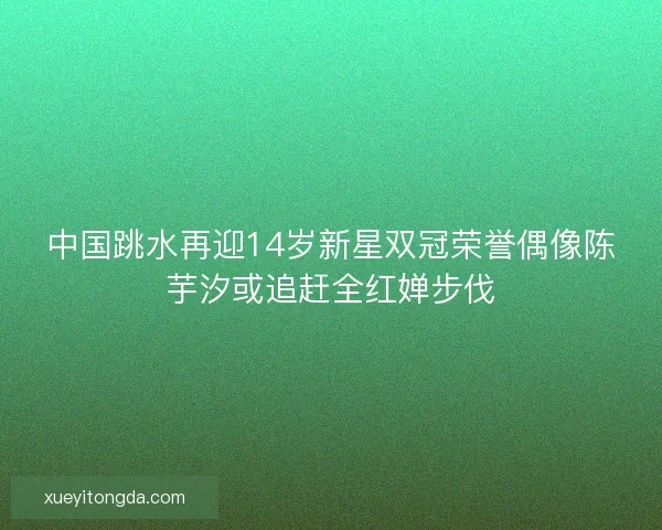 中国跳水再迎14岁新星双冠荣誉偶像陈芋汐或追赶全红婵步伐
