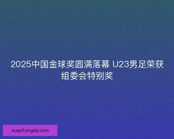 2025中国金球奖圆满落幕 U23男足荣获组委会特别奖