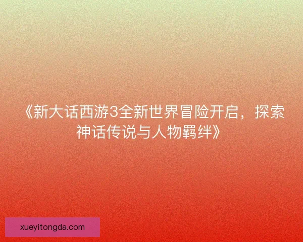 《新大话西游3全新世界冒险开启，探索神话传说与人物羁绊》