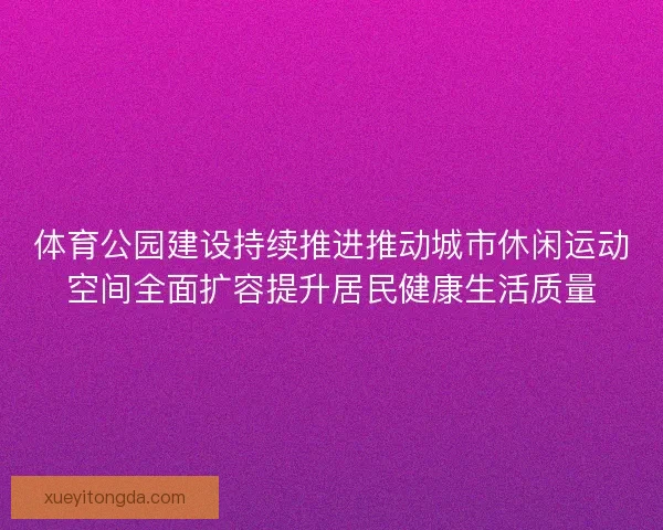 体育公园建设持续推进推动城市休闲运动空间全面扩容提升居民健康生活质量