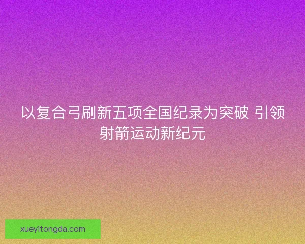 以复合弓刷新五项全国纪录为突破 引领射箭运动新纪元