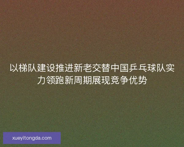 以梯队建设推进新老交替中国乒乓球队实力领跑新周期展现竞争优势