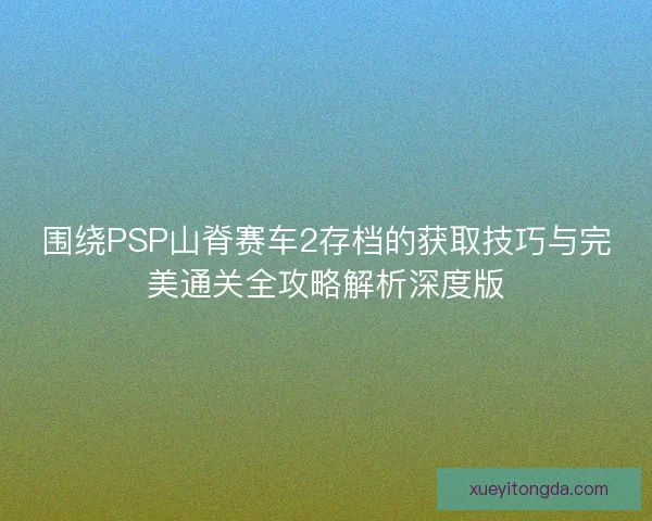 围绕PSP山脊赛车2存档的获取技巧与完美通关全攻略解析深度版
