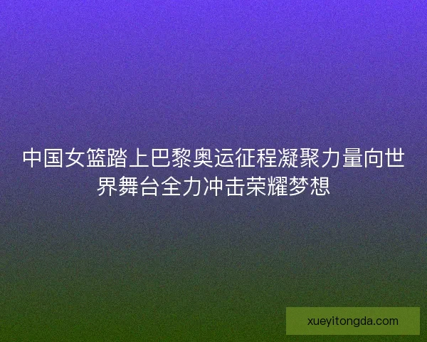 中国女篮踏上巴黎奥运征程凝聚力量向世界舞台全力冲击荣耀梦想