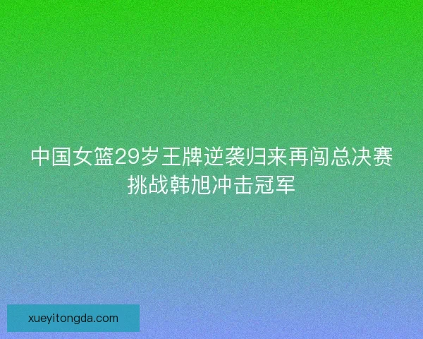 中国女篮29岁王牌逆袭归来再闯总决赛挑战韩旭冲击冠军