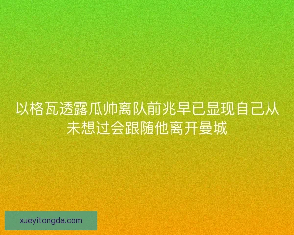 以格瓦透露瓜帅离队前兆早已显现自己从未想过会跟随他离开曼城